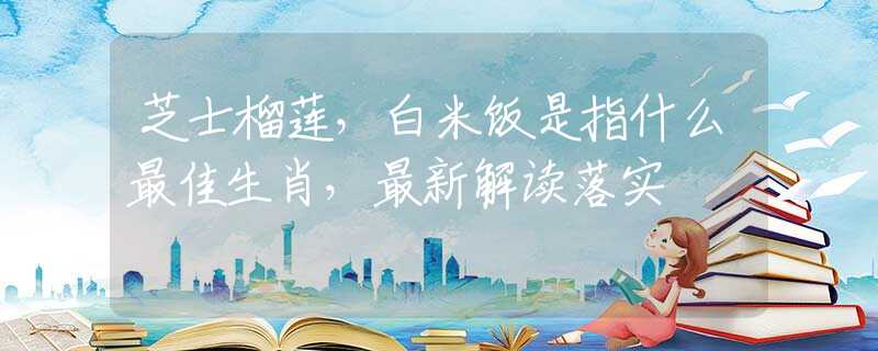 芝士榴莲，白米饭是指什么最佳生肖，最新解读落实
