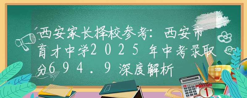 西安家长择校参考：西安市育才中学2025年中考录取分694.9深度解析