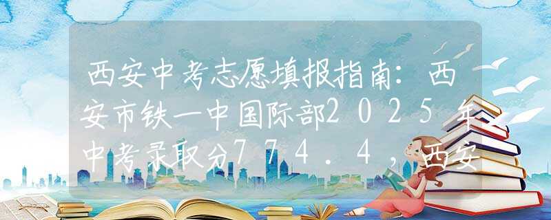 西安中考志愿填报指南：西安市铁一中国际部2025年中考录取分774.4，西安家长择校如何避坑？