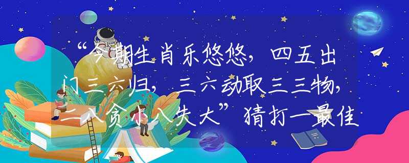 “今期生肖乐悠悠，四五出门三六归，三六动取三三物，二八贪小八失大”猜打一最佳准确生肖正确解一释义谜底分析解释