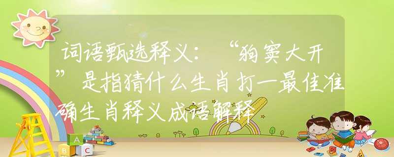 词语甄选释义：“狗窦大开”是指猜什么生肖打一最佳准确生肖释义成语解释