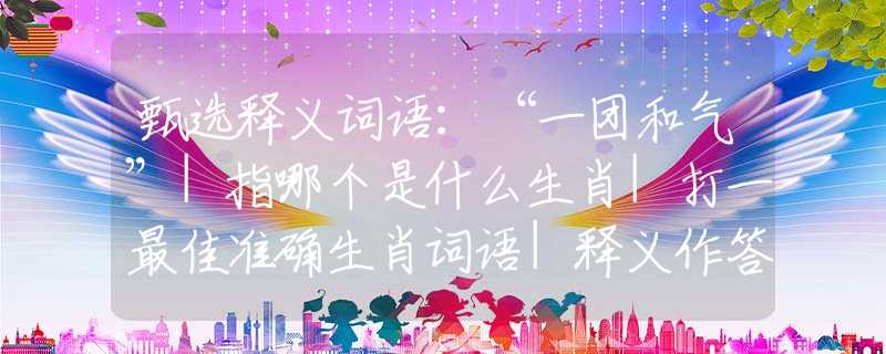 甄选释义词语：“一团和气”|指哪个是什么生肖|打一最佳准确生肖词语|释义作答词语赏析解释