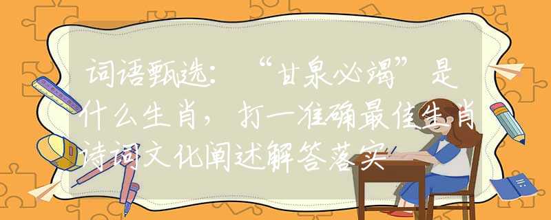 词语甄选：“甘泉必竭”是什么生肖，打一准确最佳生肖诗词文化阐述解答落实