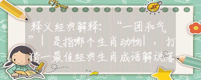 释义经典解释：“一团和气”|是指哪个生肖动物|，打猜一最佳经典生肖成语解说落实