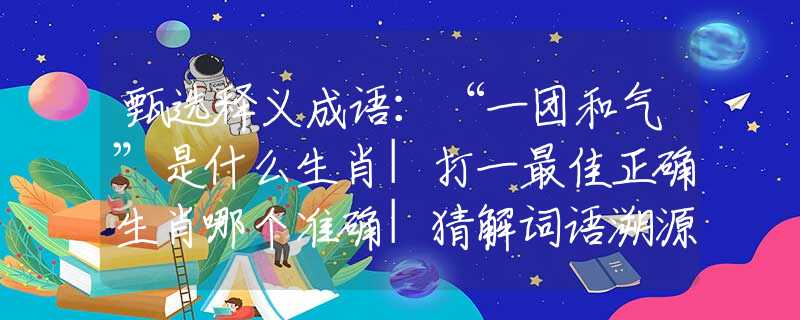 甄选释义成语：“一团和气”是什么生肖|打一最佳正确生肖哪个准确|猜解词语溯源释义解释