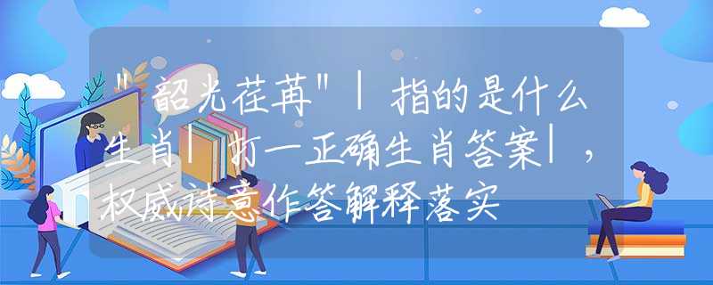 ＂韶光荏苒＂|指的是什么生肖|打一正确生肖答案|，权威诗意作答解释落实