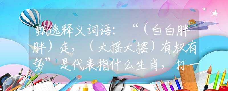 甄选释义词语：“（白白胖胖）走，（大摇大摆）有权有势”是代表指什么生肖，打一最佳正确生肖词语含义完美阐述释义解释落实