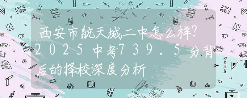 西安市航天城二中怎么样？2025中考739.5分背后的择校深度分析