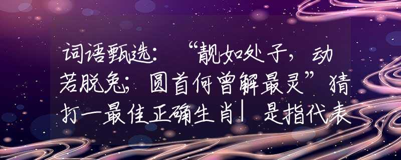 词语甄选：“靓如处子，动若脱兔；圆首何曾解最灵”猜打一最佳正确生肖|是指代表什么生肖|释义谜底分析解释