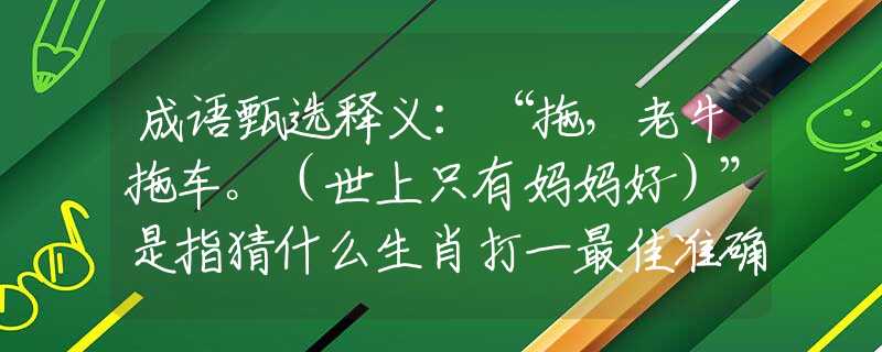 成语甄选释义：“拖，老牛拖车。（世上只有妈妈好）”是指猜什么生肖打一最佳准确生肖释义成语解释