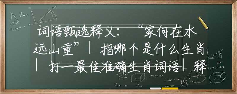 词语甄选释义：“家何在水远山重”|指哪个是什么生肖|打一最佳准确生肖词语|释义作答词语赏析解释