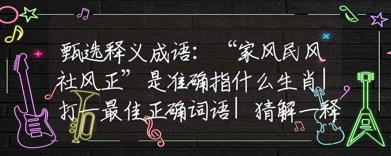 甄选释义成语：“家风民风社风正”是准确指什么生肖|打一最佳正确词语|猜解一释义词语作答解释