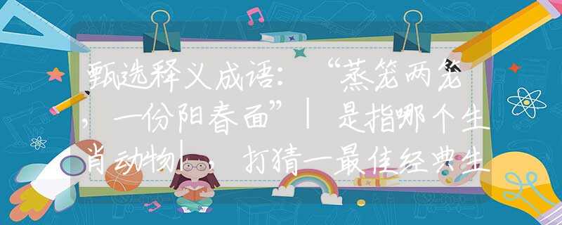 甄选释义成语：“蒸笼两笼，一份阳春面”|是指哪个生肖动物|，打猜一最佳经典生肖成语解说落实