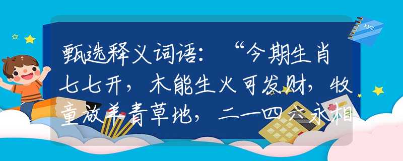 甄选释义词语：“今期生肖七七开，木能生火可发财，牧童放羊青草地，二一四六永相伴”准确是指代表什么生肖,落实词语含义阐述解答