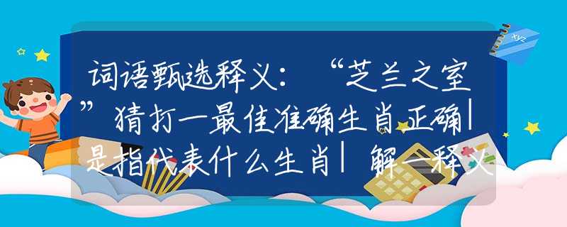 词语甄选释义：“芝兰之室”猜打一最佳准确生肖正确|是指代表什么生肖|解一释义谜底分析解释