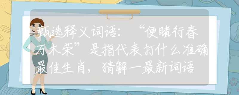 甄选释义词语：“便睹行春万木荣”是指代表打什么准确最佳生肖,猜解一最新词语