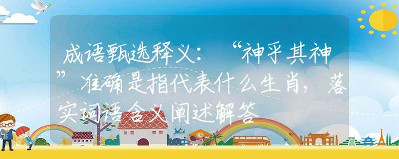 成语甄选释义：“神乎其神”准确是指代表什么生肖,落实词语含义阐述解答