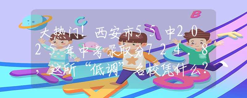 大热门！西安市55中2025年中考录取分724.8，这所“低调”名校凭什么？