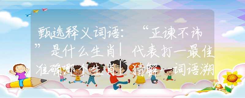 甄选释义词语：“正谏不讳”是什么生肖|代表打一最佳准确哪个生肖|猜解一词语溯源释义