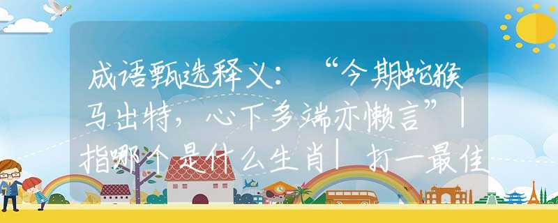 成语甄选释义：“今期蛇猴马出特，心下多端亦懒言”|指哪个是什么生肖|打一最佳准确生肖词语|释义作答词语赏析解释