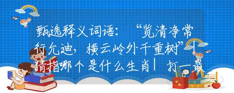 甄选释义词语：“览清净常行允迪，横云岭外千重树”|猜指哪个是什么生肖|打一最佳准确生肖词语|释义作答词语赏析解释
