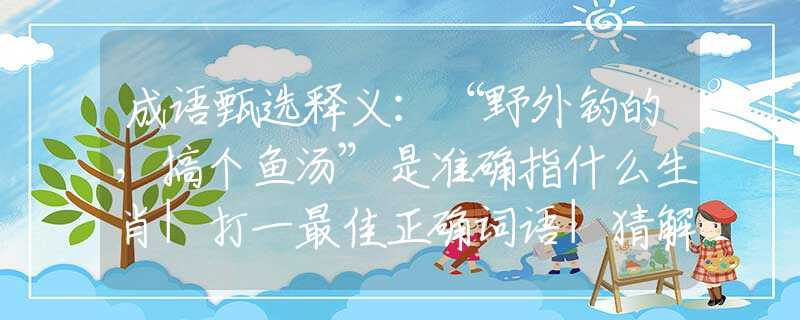 成语甄选释义：“野外钓的，搞个鱼汤”是准确指什么生肖|打一最佳正确词语|猜解一释义词语作答解释