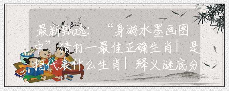 最新甄选：“身游水墨画图中”猜打一最佳正确生肖|是指代表什么生肖|释义谜底分析解释