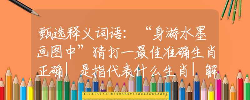 甄选释义词语：“身游水墨画图中”猜打一最佳准确生肖正确|是指代表什么生肖|解一释义谜底分析解释