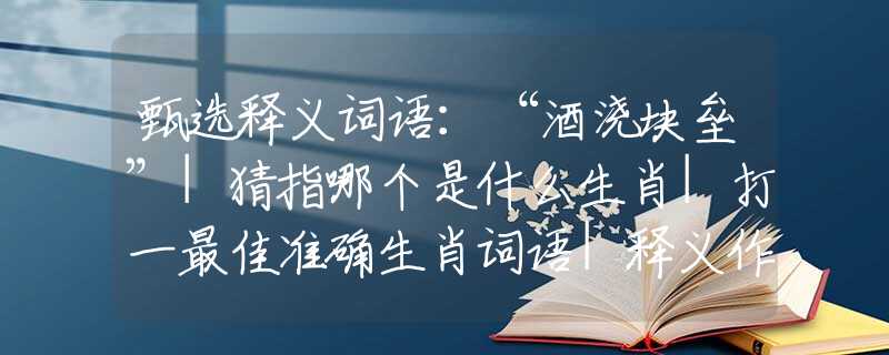 甄选释义词语：“酒浇块垒”|猜指哪个是什么生肖|打一最佳准确生肖词语|释义作答词语赏析解释