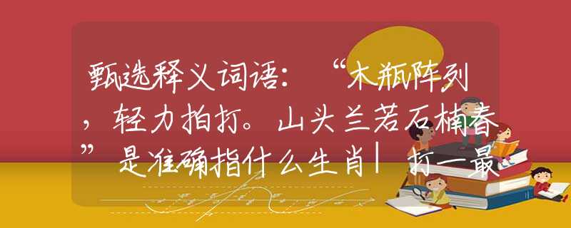 甄选释义词语：“木瓶阵列，轻力拍打。山头兰若石楠春”是准确指什么生肖|打一最佳正确词语|猜解一释义词语作答解释