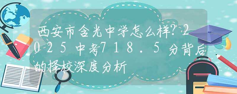 西安市含光中学怎么样？2025中考718.5分背后的择校深度分析