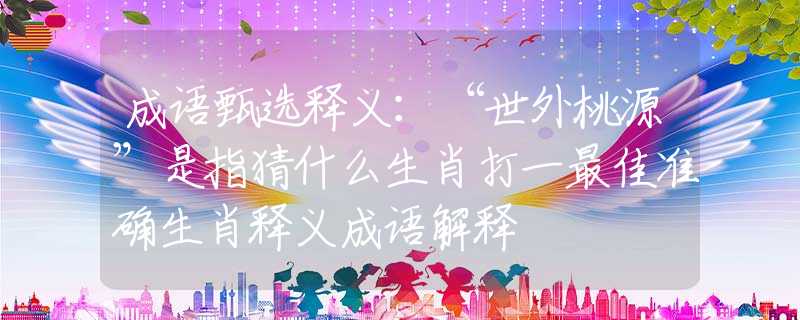 成语甄选释义：“世外桃源”是指猜什么生肖打一最佳准确生肖释义成语解释