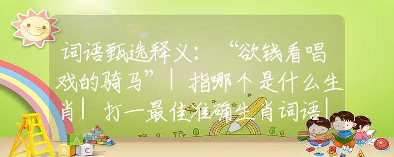 词语甄选释义：“欲钱看唱戏的骑马”|指哪个是什么生肖|打一最佳准确生肖词语|释义作答词语赏析解释