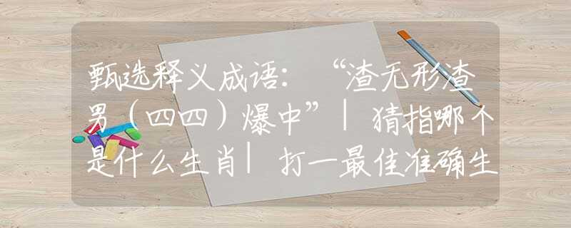 甄选释义成语：“渣无形渣男（四四）爆中”|猜指哪个是什么生肖|打一最佳准确生肖词语|释义作答词语赏析解释