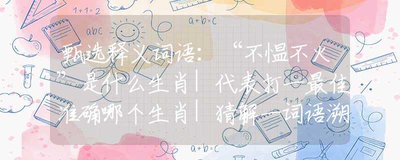 甄选释义词语：“不愠不火”是什么生肖|代表打一最佳准确哪个生肖|猜解一词语溯源释义