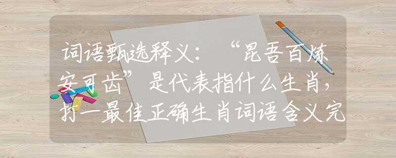 词语甄选释义：“昆吾百炼安可齿”是代表指什么生肖，打一最佳正确生肖词语含义完美阐述释义解释落实