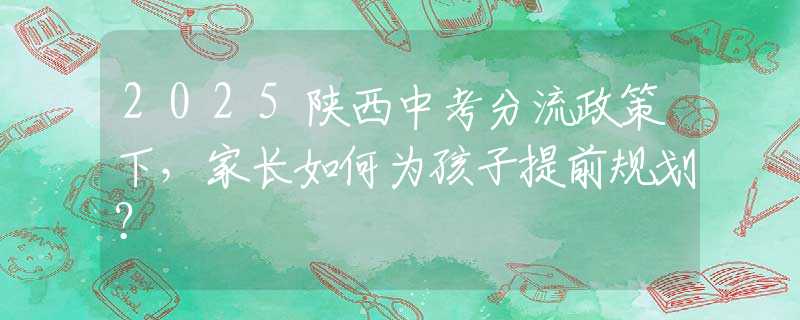 2025陕西中考分流政策下，家长如何为孩子提前规划？