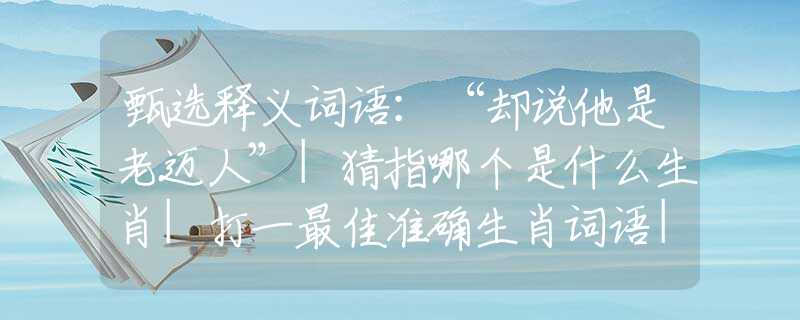 甄选释义词语：“却说他是老迈人”|猜指哪个是什么生肖|打一最佳准确生肖词语|释义作答词语赏析解释