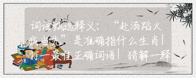 词语甄选释义：“赴汤蹈火我当先”是准确指什么生肖|打一最佳正确词语|猜解一释义词语作答解释