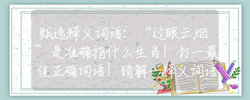 甄选释义词语：“过眼云烟”是准确指什么生肖|打一最佳正确词语|猜解一释义词语作答解释