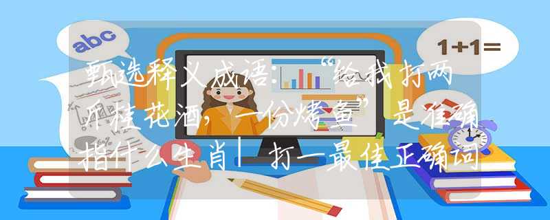 甄选释义成语：“给我打两斤桂花酒，一份烤鱼”是准确指什么生肖|打一最佳正确词语|猜解一释义词语作答解释
