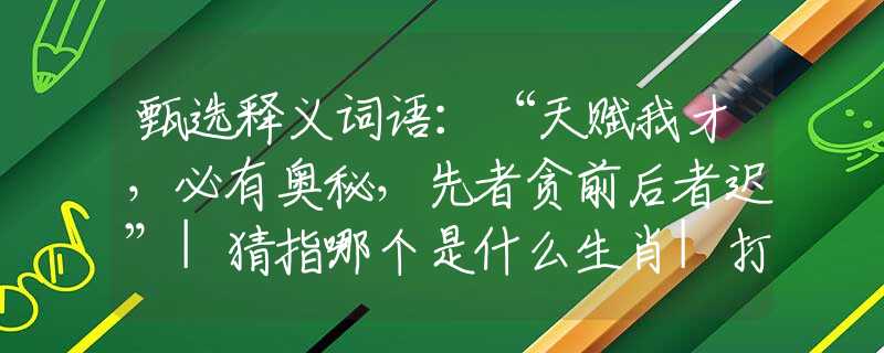 甄选释义词语：“天赋我才，必有奥秘，先者贪前后者迟”|猜指哪个是什么生肖|打一最佳准确生肖词语|释义作答词语赏析解释
