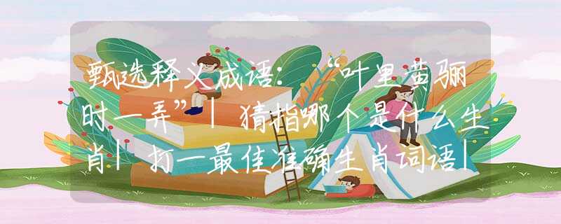 甄选释义成语：“叶里黄骊时一弄”|猜指哪个是什么生肖|打一最佳准确生肖词语|释义作答词语赏析解释