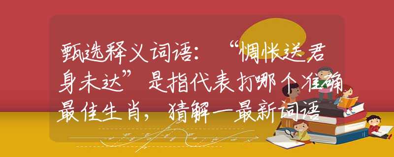 甄选释义词语：“惆怅送君身未达”是指代表打哪个准确最佳生肖,猜解一最新词语