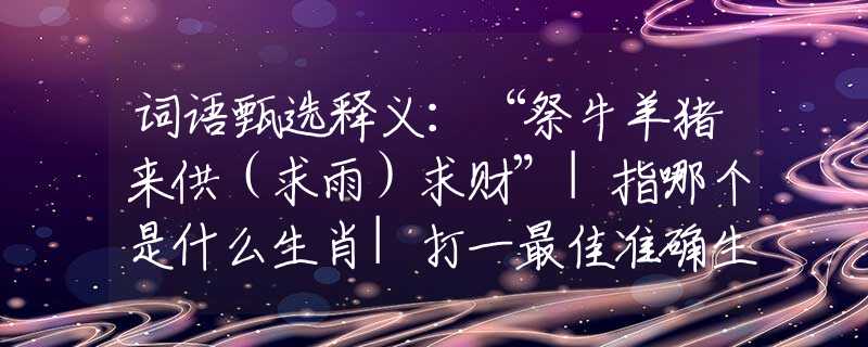 词语甄选释义：“祭牛羊猪来供（求雨）求财”|指哪个是什么生肖|打一最佳准确生肖词语|释义作答词语赏析解释