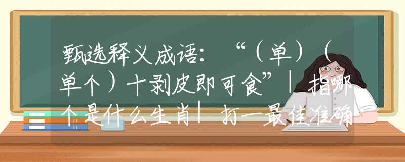 甄选释义成语：“（单）（单个）十剥皮即可食”|指哪个是什么生肖|打一最佳准确生肖词语|释义作答词语赏析解释