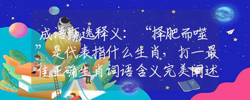 成语甄选释义：“择肥而噬”是代表指什么生肖，打一最佳正确生肖词语含义完美阐述释义解释落实