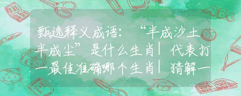 甄选释义成语：“半成沙土半成尘”是什么生肖|代表打一最佳准确哪个生肖|猜解一词语溯源释义