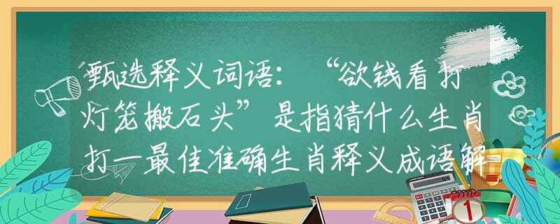 甄选释义词语：“欲钱看打灯笼搬石头”是指猜什么生肖打一最佳准确生肖释义成语解释