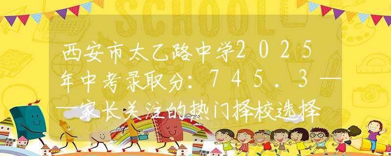 西安市太乙路中学2025年中考录取分：745.3——家长关注的热门择校选择